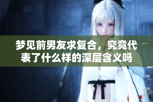 梦见前男友求复合，究竟代表了什么样的深层含义吗