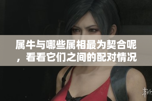 属牛与哪些属相最为契合呢，看看它们之间的配对情况吧