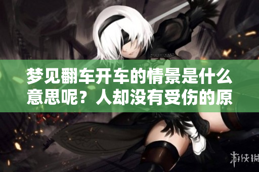 梦见翻车开车的情景是什么意思呢？人却没有受伤的原因分析