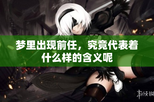 梦里出现前任，究竟代表着什么样的含义呢
