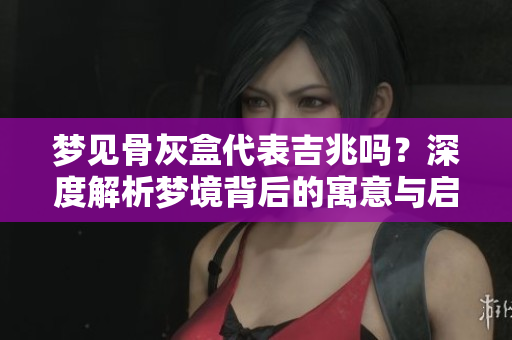 梦见骨灰盒代表吉兆吗？深度解析梦境背后的寓意与启示