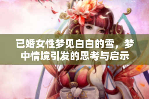 已婚女性梦见白白的雪，梦中情境引发的思考与启示