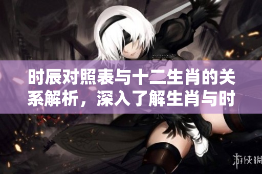 时辰对照表与十二生肖的关系解析，深入了解生肖与时辰的对应性