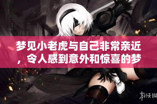 梦见小老虎与自己非常亲近，令人感到意外和惊喜的梦境体验