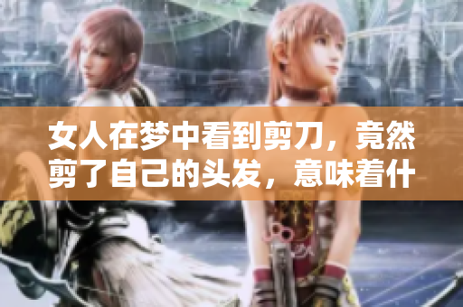 女人在梦中看到剪刀，竟然剪了自己的头发，意味着什么呢