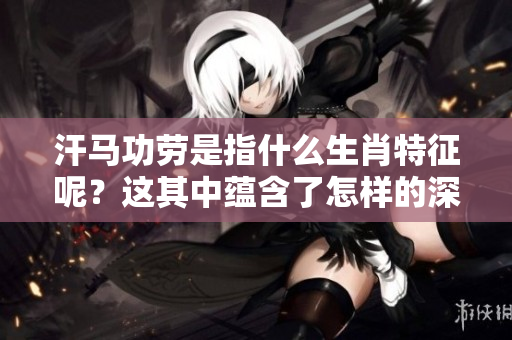 汗马功劳是指什么生肖特征呢？这其中蕴含了怎样的深意呢？