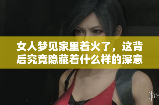 女人梦见家里着火了，这背后究竟隐藏着什么样的深意呢