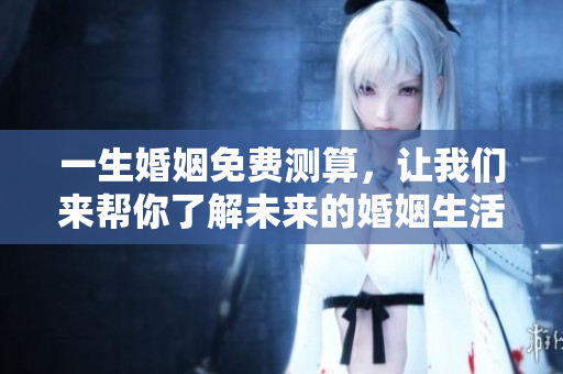 一生婚姻免费测算，让我们来帮你了解未来的婚姻生活