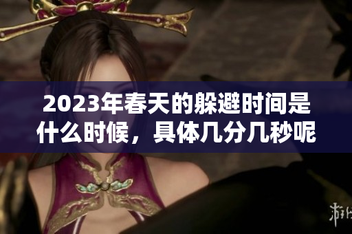 2023年春天的躲避时间是什么时候，具体几分几秒呢？