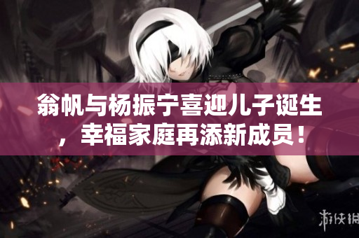 翁帆与杨振宁喜迎儿子诞生，幸福家庭再添新成员！