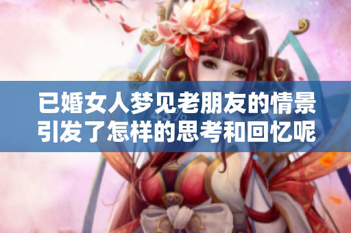 已婚女人梦见老朋友的情景引发了怎样的思考和回忆呢
