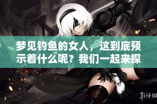 梦见钓鱼的女人，这到底预示着什么呢？我们一起来探讨一下吧！