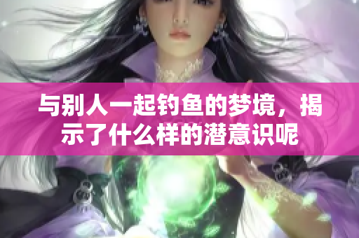 与别人一起钓鱼的梦境，揭示了什么样的潜意识呢
