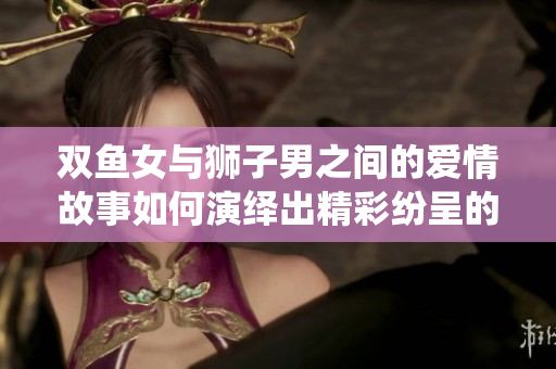 双鱼女与狮子男之间的爱情故事如何演绎出精彩纷呈的情感交织呢