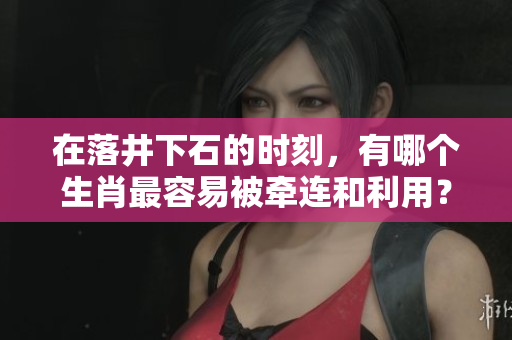 在落井下石的时刻，有哪个生肖最容易被牵连和利用？