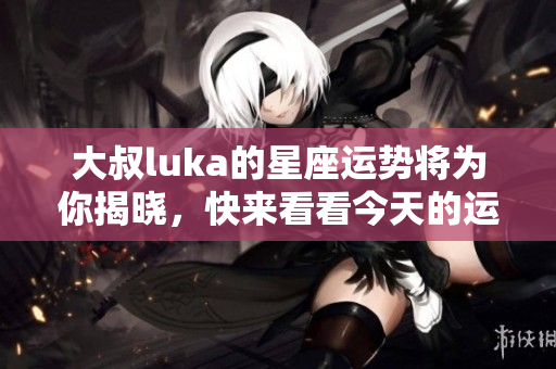 大叔luka的星座运势将为你揭晓，快来看看今天的运势如何吧