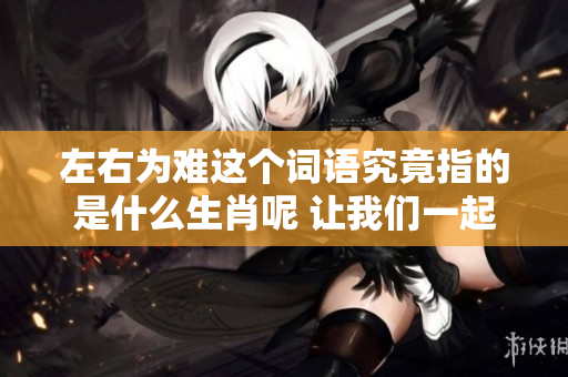 左右为难这个词语究竟指的是什么生肖呢 让我们一起来探讨一下吧