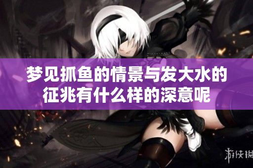 梦见抓鱼的情景与发大水的征兆有什么样的深意呢