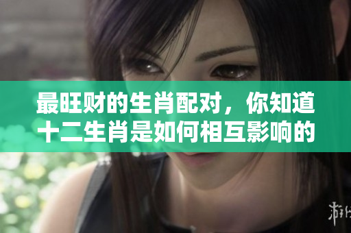 最旺财的生肖配对，你知道十二生肖是如何相互影响的吗