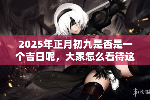 2025年正月初九是否是一个吉日呢，大家怎么看待这个问题呢