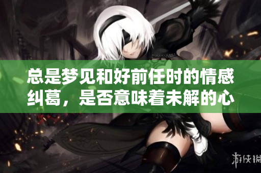 总是梦见和好前任时的情感纠葛，是否意味着未解的心结？