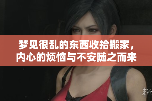 梦见很乱的东西收拾搬家，内心的烦恼与不安随之而来