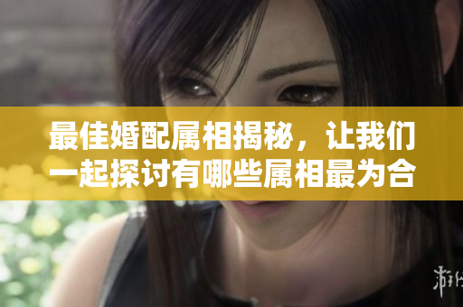 最佳婚配属相揭秘，让我们一起探讨有哪些属相最为合适