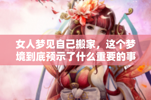 女人梦见自己搬家，这个梦境到底预示了什么重要的事情呢