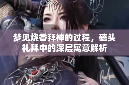 梦见烧香拜神的过程，磕头礼拜中的深层寓意解析