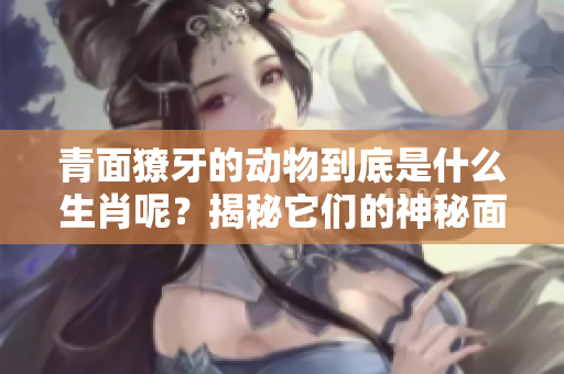 青面獠牙的动物到底是什么生肖呢？揭秘它们的神秘面纱！