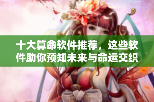 十大算命软件推荐，这些软件助你预知未来与命运交织的奥秘
