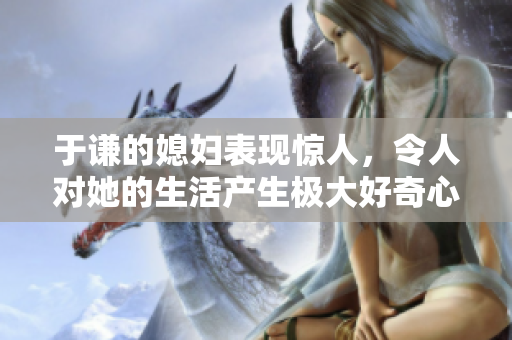 于谦的媳妇表现惊人，令人对她的生活产生极大好奇心