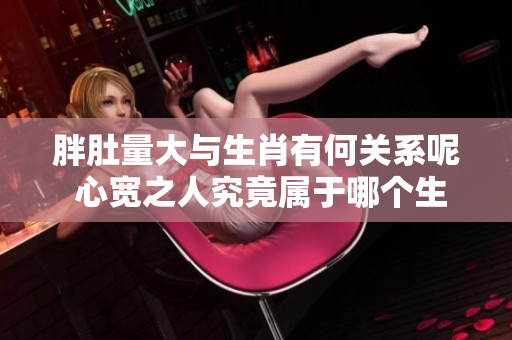 胖肚量大与生肖有何关系呢 心宽之人究竟属于哪个生肖呢