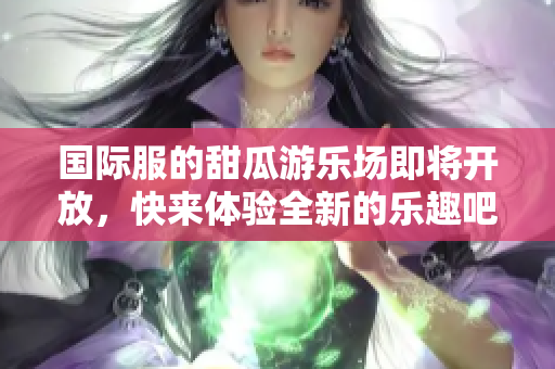 国际服的甜瓜游乐场即将开放，快来体验全新的乐趣吧！