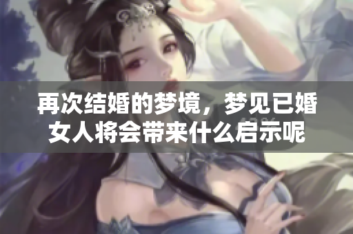 再次结婚的梦境，梦见已婚女人将会带来什么启示呢