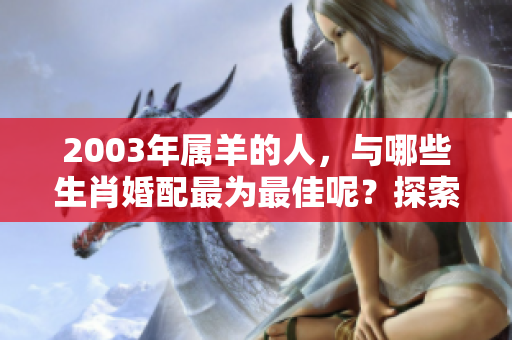 2003年属羊的人，与哪些生肖婚配最为最佳呢？探索最佳婚配建议。