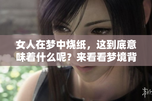 女人在梦中烧纸，这到底意味着什么呢？来看看梦境背后的深意吧！