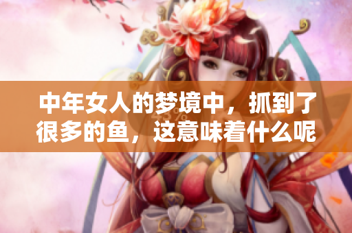 中年女人的梦境中，抓到了很多的鱼，这意味着什么呢
