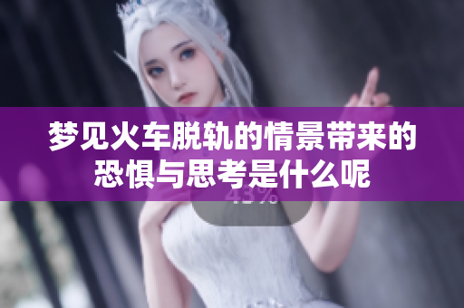 梦见火车脱轨的情景带来的恐惧与思考是什么呢