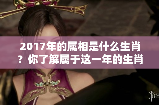 2017年的属相是什么生肖？你了解属于这一年的生肖吗