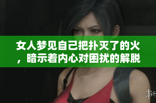 女人梦见自己把扑灭了的火，暗示着内心对困扰的解脱与希望