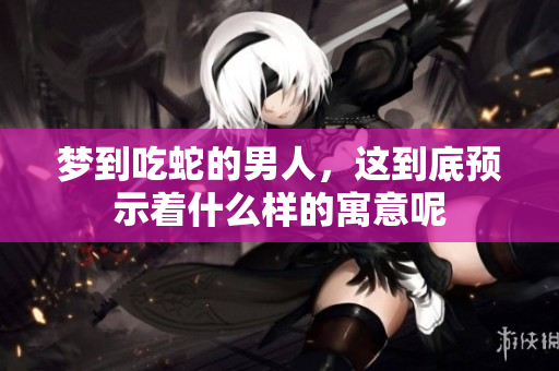梦到吃蛇的男人，这到底预示着什么样的寓意呢
