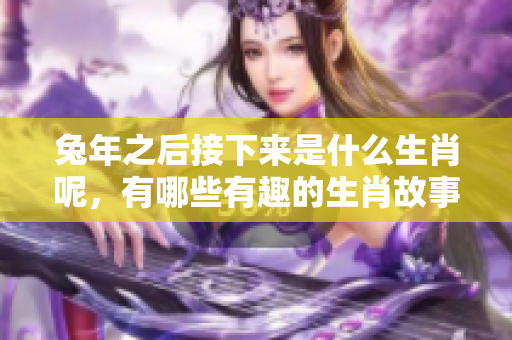 兔年之后接下来是什么生肖呢，有哪些有趣的生肖故事值得了解呢