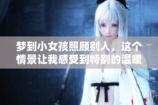 梦到小女孩照顾别人，这个情景让我感受到特别的温暖和关怀。