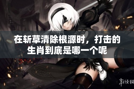 在斩草清除根源时，打击的生肖到底是哪一个呢