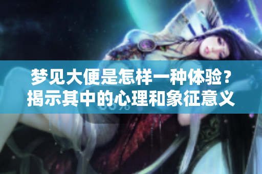 梦见大便是怎样一种体验？揭示其中的心理和象征意义