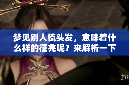 梦见别人梳头发，意味着什么样的征兆呢？来解析一下这个梦境吧！