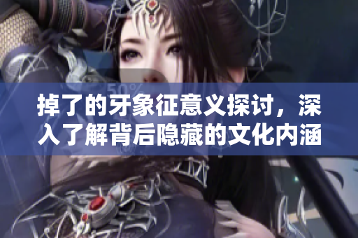 掉了的牙象征意义探讨，深入了解背后隐藏的文化内涵