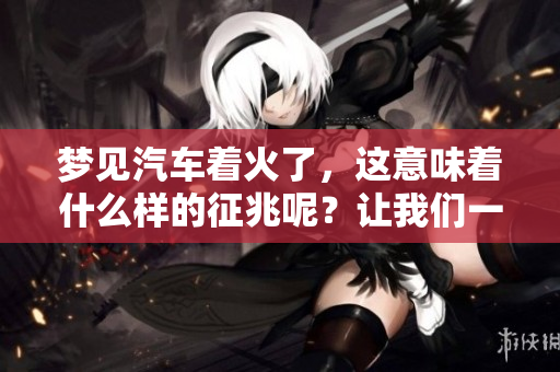 梦见汽车着火了，这意味着什么样的征兆呢？让我们一起来探讨一下。