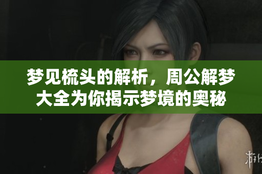 梦见梳头的解析，周公解梦大全为你揭示梦境的奥秘